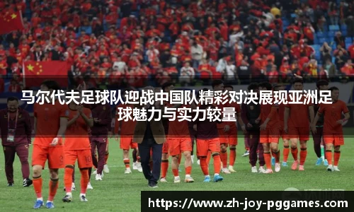 马尔代夫足球队迎战中国队精彩对决展现亚洲足球魅力与实力较量