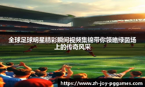 全球足球明星精彩瞬间视频集锦带你领略绿茵场上的传奇风采